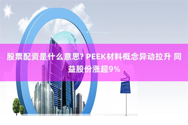 股票配资是什么意思? PEEK材料概念异动拉升 同益股份涨超9%