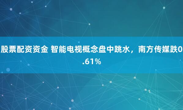 股票配资资金 智能电视概念盘中跳水，南方传媒跌0.61%