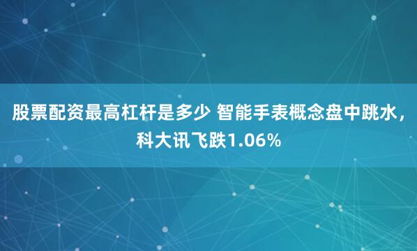 股票配资最高杠杆是多少 智能手表概念盘中跳水，科大讯飞跌1.06%