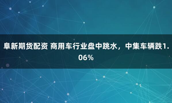 阜新期货配资 商用车行业盘中跳水，中集车辆跌1.06%