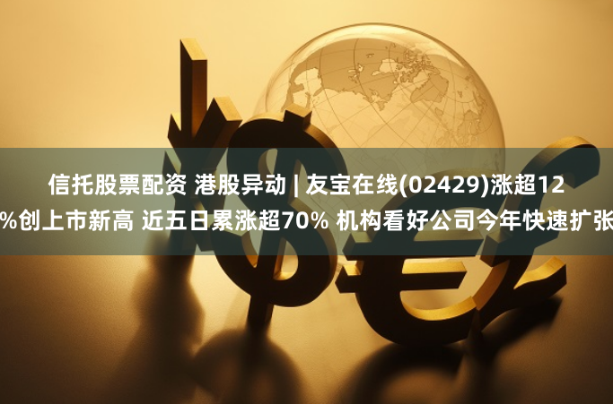 信托股票配资 港股异动 | 友宝在线(02429)涨超12%创上市新高 近五日累涨超70% 机构看好公司今年快速扩张