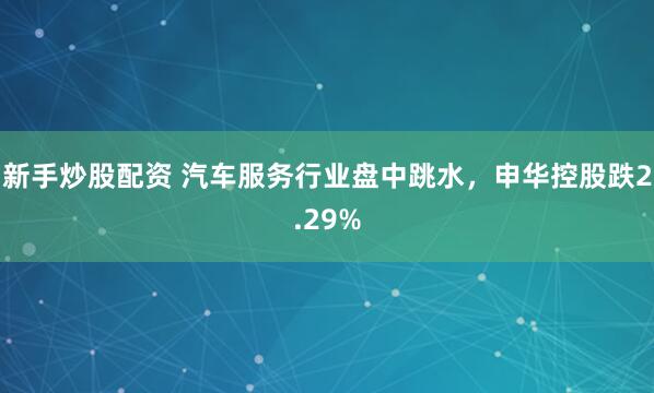 新手炒股配资 汽车服务行业盘中跳水，申华控股跌2.29%