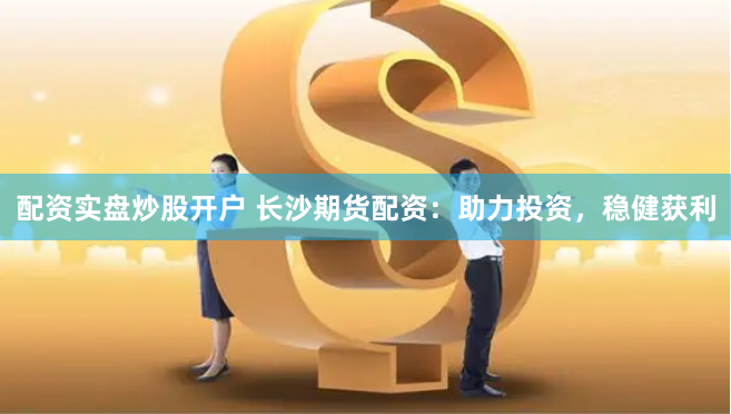 配资实盘炒股开户 长沙期货配资：助力投资，稳健获利