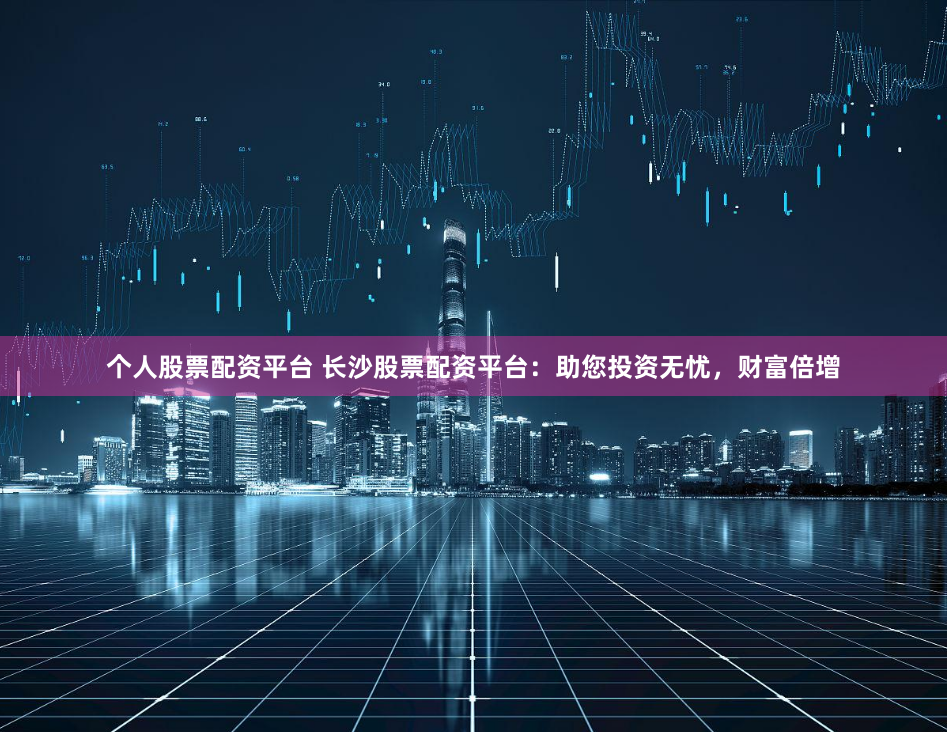 个人股票配资平台 长沙股票配资平台：助您投资无忧，财富倍增