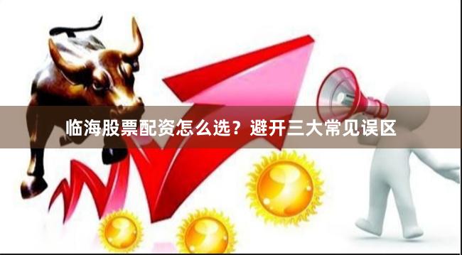 临海股票配资怎么选？避开三大常见误区